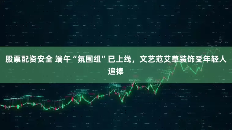 股票配资安全 端午“氛围组”已上线，文艺范艾草装饰受年轻人追捧
