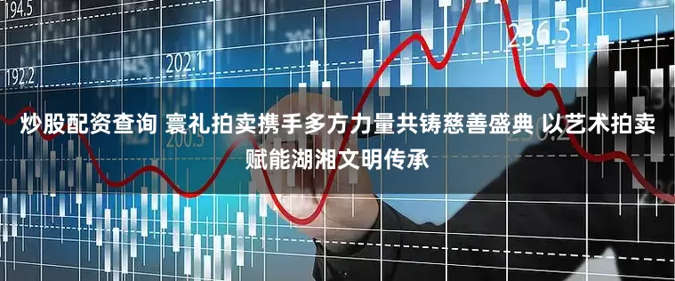 炒股配资查询 寰礼拍卖携手多方力量共铸慈善盛典 以艺术拍卖赋能湖湘文明传承