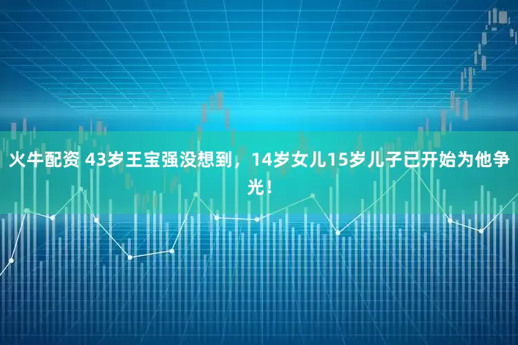 火牛配资 43岁王宝强没想到，14岁女儿15岁儿子已开始为他争光！