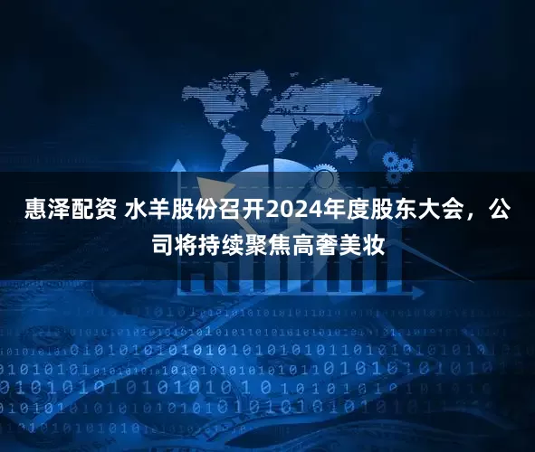 惠泽配资 水羊股份召开2024年度股东大会，公司将持续聚焦高奢美妆