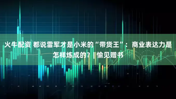 火牛配资 都说雷军才是小米的“带货王”：商业表达力是怎样炼成的？| 愉见赠书