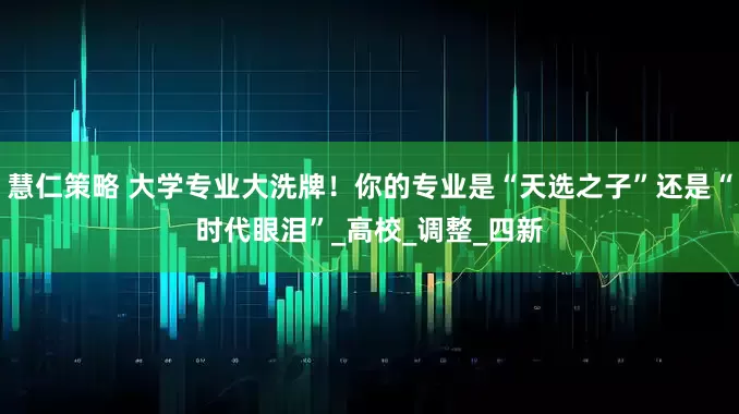 慧仁策略 大学专业大洗牌！你的专业是“天选之子”还是“时代眼泪”_高校_调整_四新