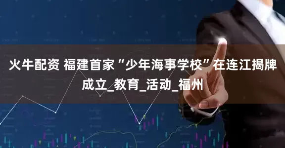 火牛配资 福建首家“少年海事学校”在连江揭牌成立_教育_活动_福州
