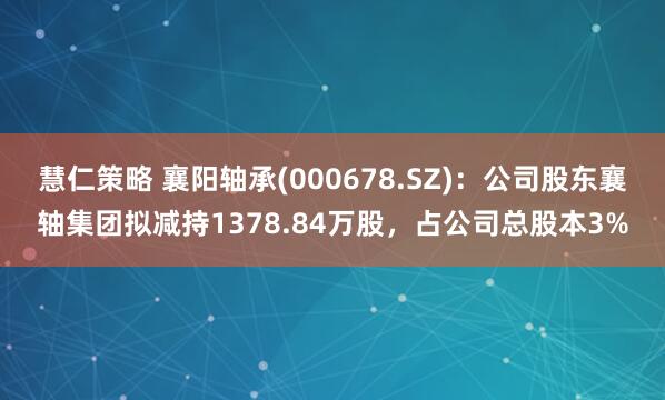 慧仁策略 襄阳轴承(000678.SZ)：公司股东襄轴集团拟减持1378.84万股，占公司总股本3%