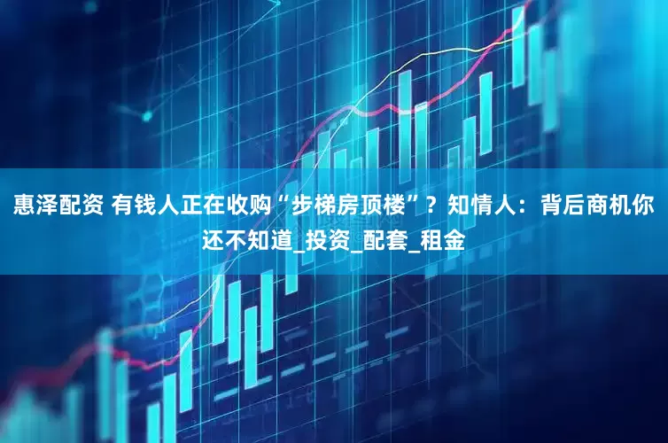 惠泽配资 有钱人正在收购“步梯房顶楼”？知情人：背后商机你还不知道_投资_配套_租金