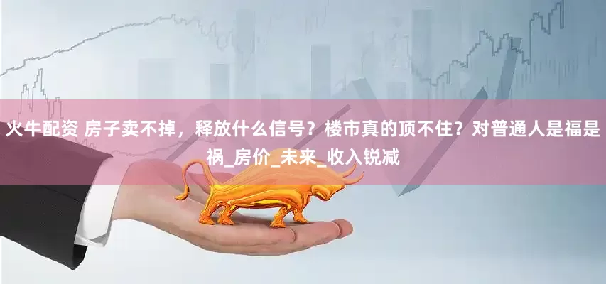 火牛配资 房子卖不掉，释放什么信号？楼市真的顶不住？对普通人是福是祸_房价_未来_收入锐减