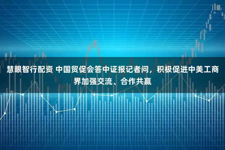 慧眼智行配资 中国贸促会答中证报记者问，积极促进中美工商界加强交流、合作共赢