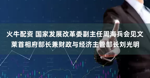 火牛配资 国家发展改革委副主任周海兵会见文莱首相府部长兼财政与经济主管部长刘光明
