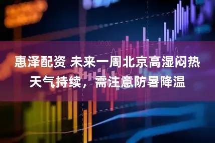 惠泽配资 未来一周北京高湿闷热天气持续，需注意防暑降温