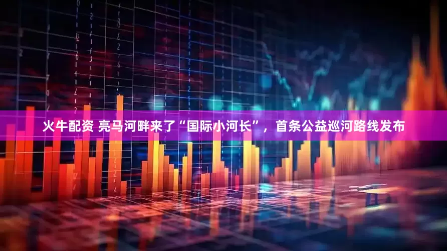 火牛配资 亮马河畔来了“国际小河长”，首条公益巡河路线发布