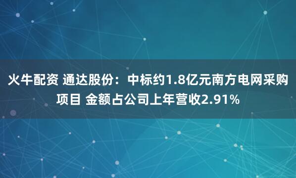 火牛配资 通达股份：中标约1.8亿元南方电网采购项目 金额占公司上年营收2.91%