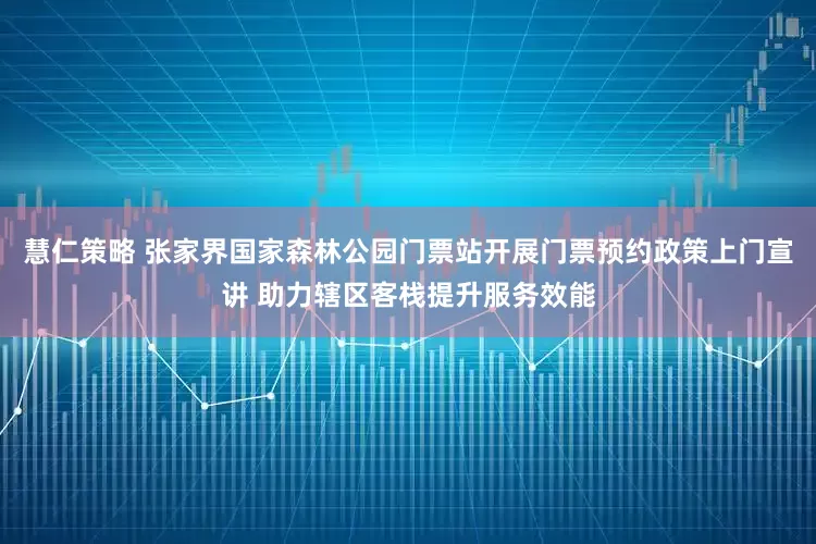 慧仁策略 张家界国家森林公园门票站开展门票预约政策上门宣讲 助力辖区客栈提升服务效能