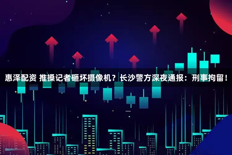 惠泽配资 推搡记者砸坏摄像机？长沙警方深夜通报：刑事拘留！