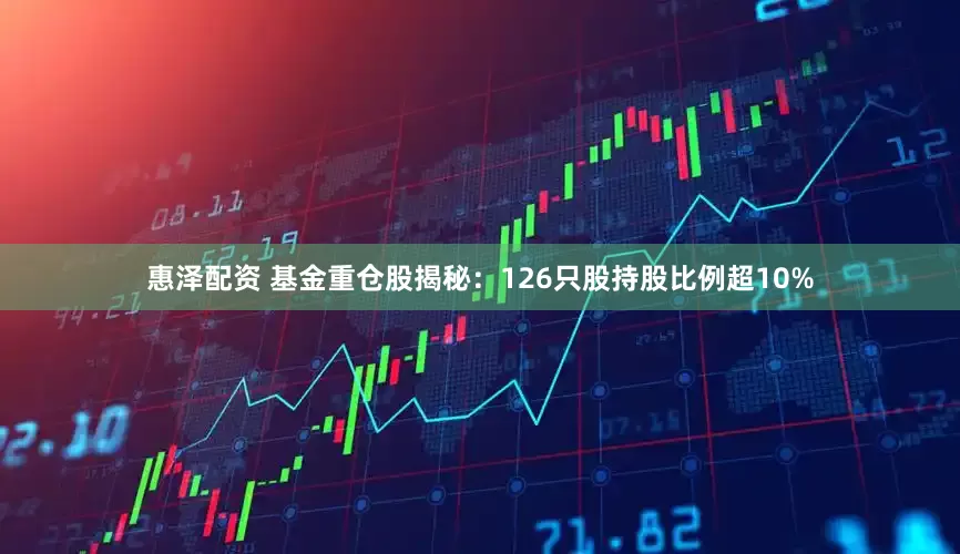 惠泽配资 基金重仓股揭秘：126只股持股比例超10%
