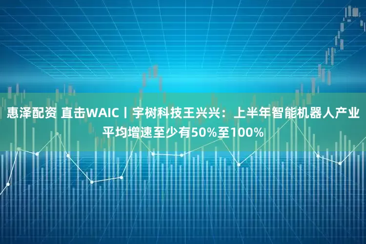 惠泽配资 直击WAIC丨宇树科技王兴兴：上半年智能机器人产业平均增速至少有50%至100%