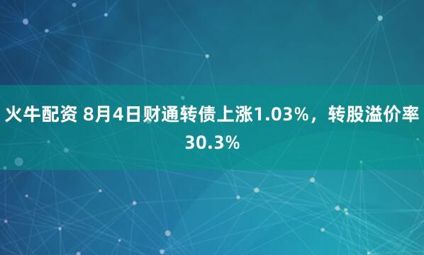 火牛配资 8月4日财通转债上涨1.03%，转股溢价率30.3%