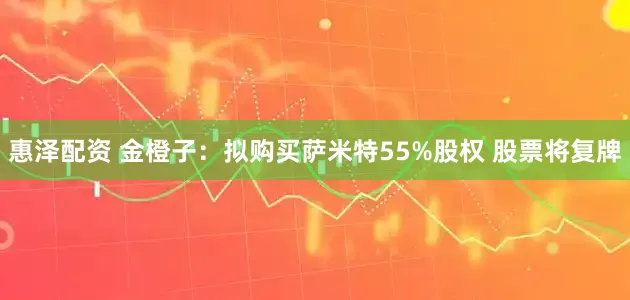 惠泽配资 金橙子：拟购买萨米特55%股权 股票将复牌