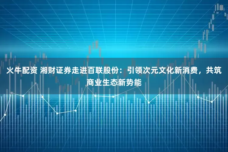 火牛配资 湘财证券走进百联股份：引领次元文化新消费，共筑商业生态新势能