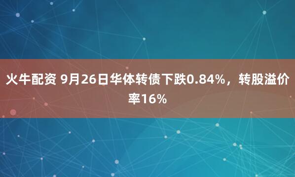 火牛配资 9月26日华体转债下跌0.84%，转股溢价率16%