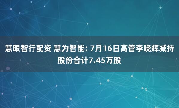 慧眼智行配资 慧为智能: 7月16日高管李晓辉减持股份合计7.45万股