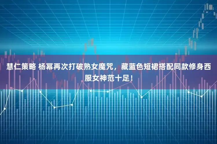 慧仁策略 杨幂再次打破熟女魔咒，藏蓝色短裙搭配同款修身西服女神范十足！